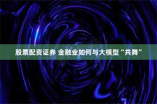 股票配资证券 金融业如何与大模型“共舞”