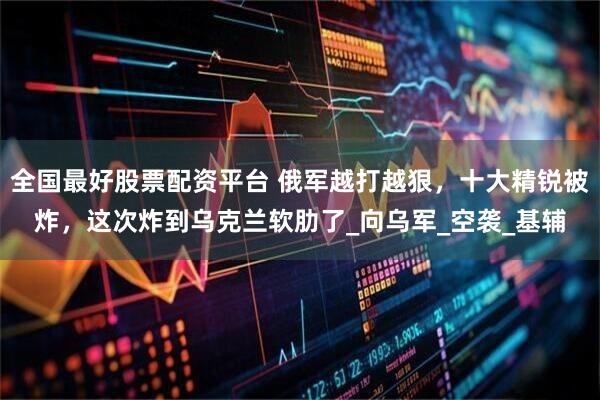 全国最好股票配资平台 俄军越打越狠，十大精锐被炸，这次炸到乌克兰软肋了_向乌军_空袭_基辅