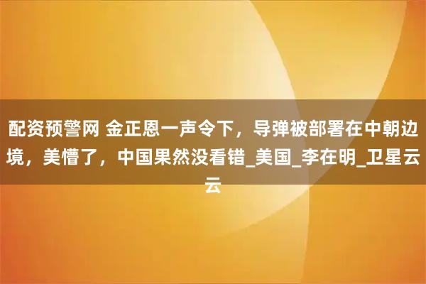 配资预警网 金正恩一声令下，导弹被部署在中朝边境，美懵了，中国果然没看错_美国_李在明_卫星云