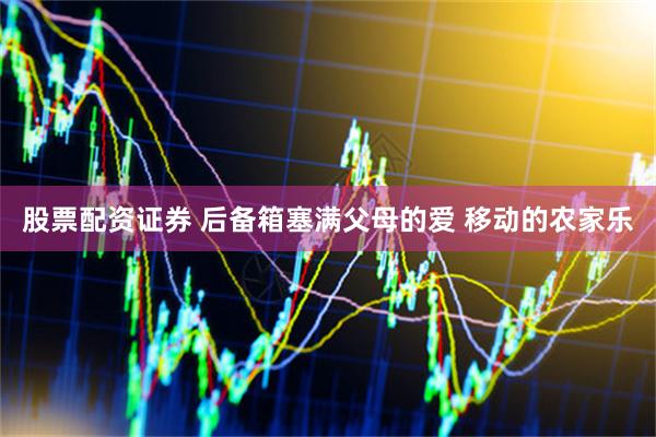 股票配资证券 后备箱塞满父母的爱 移动的农家乐