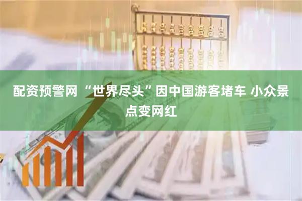 配资预警网 “世界尽头”因中国游客堵车 小众景点变网红