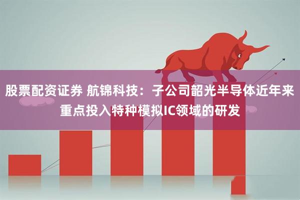 股票配资证券 航锦科技：子公司韶光半导体近年来重点投入特种模拟IC领域的研发