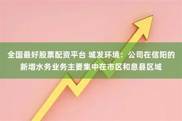 全国最好股票配资平台 城发环境：公司在信阳的新增水务业务主要集中在市区和息县区域