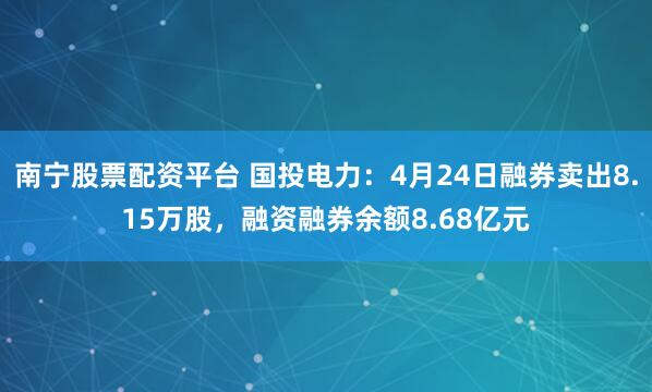南宁股票配资平台 国投电力：4月24日融券卖出8.15万股，融资融券余额8.68亿元