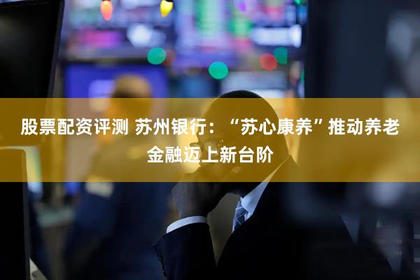 股票配资评测 苏州银行：“苏心康养”推动养老金融迈上新台阶