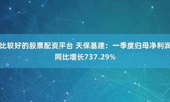 比较好的股票配资平台 天保基建：一季度归母净利润同比增长737.29%