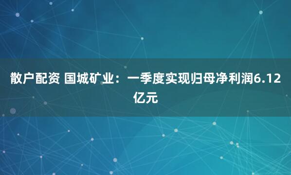 散户配资 国城矿业：一季度实现归母净利润6.12亿元