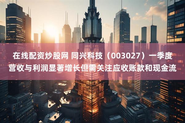 在线配资炒股网 同兴科技（003027）一季度营收与利润显著增长但需关注应收账款和现金流