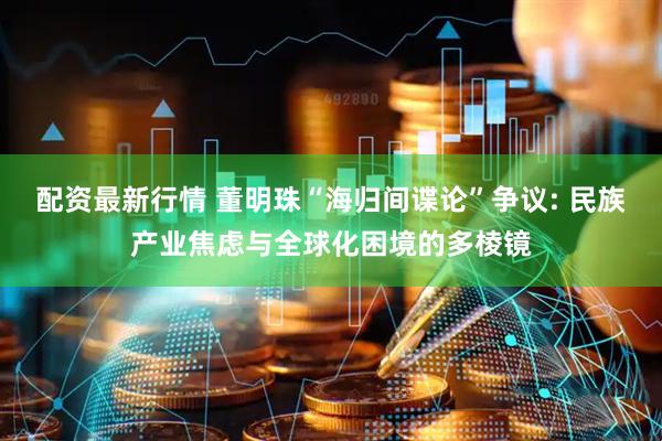 配资最新行情 董明珠“海归间谍论”争议: 民族产业焦虑与全球化困境的多棱镜