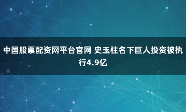 中国股票配资网平台官网 史玉柱名下巨人投资被执行4.9亿