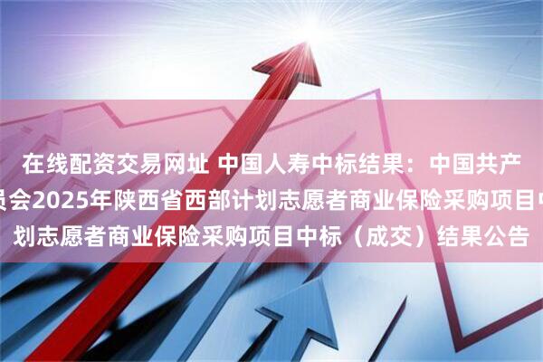 在线配资交易网址 中国人寿中标结果：中国共产主义青年团陕西省委员会2025年陕西省西部计划志愿者商业保险采购项目中标（成交）结果公告