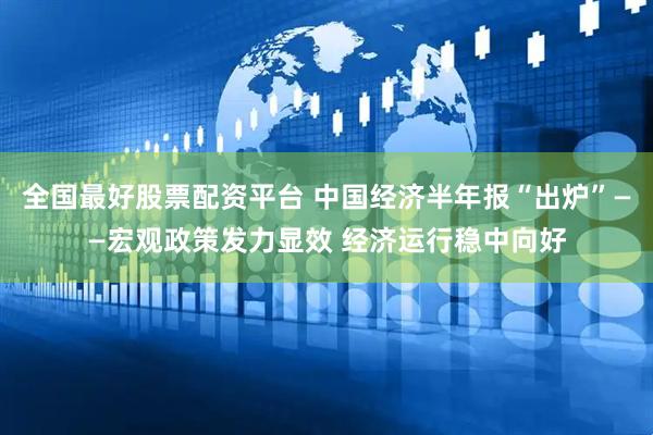 全国最好股票配资平台 中国经济半年报“出炉”——宏观政策发力显效 经济运行稳中向好
