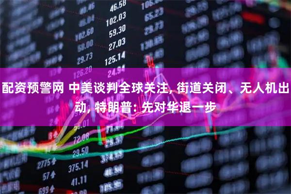 配资预警网 中美谈判全球关注, 街道关闭、无人机出动, 特朗普: 先对华退一步