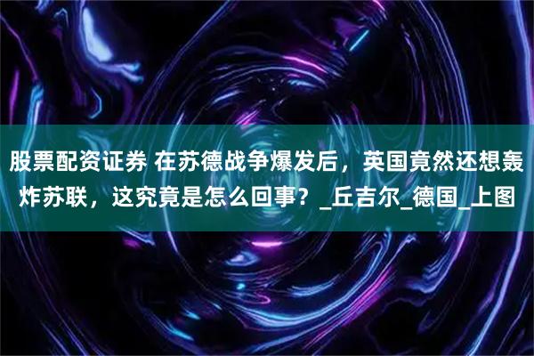 股票配资证券 在苏德战争爆发后，英国竟然还想轰炸苏联，这究竟是怎么回事？_丘吉尔_德国_上图