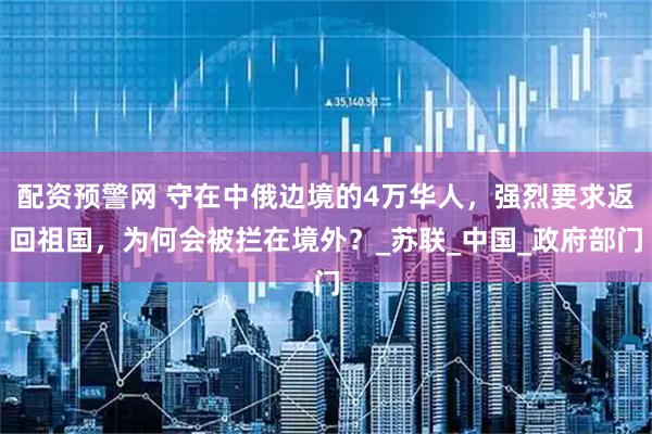 配资预警网 守在中俄边境的4万华人，强烈要求返回祖国，为何会被拦在境外？_苏联_中国_政府部门