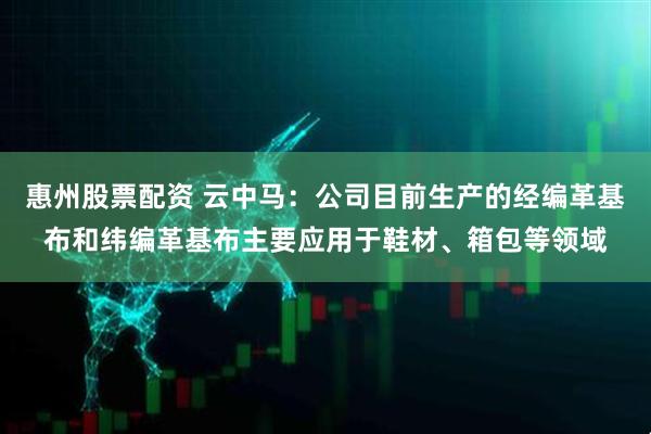 惠州股票配资 云中马：公司目前生产的经编革基布和纬编革基布主要应用于鞋材、箱包等领域