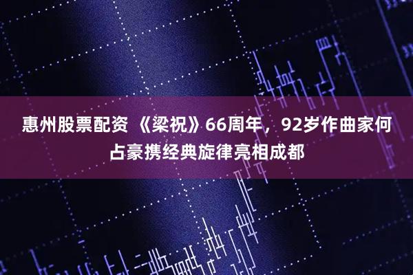 惠州股票配资 《梁祝》66周年，92岁作曲家何占豪携经典旋律亮相成都