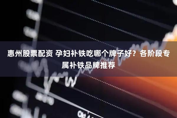 惠州股票配资 孕妇补铁吃哪个牌子好？各阶段专属补铁品牌推荐