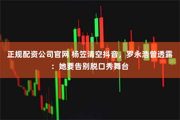 正规配资公司官网 杨笠清空抖音，罗永浩曾透露：她要告别脱口秀舞台