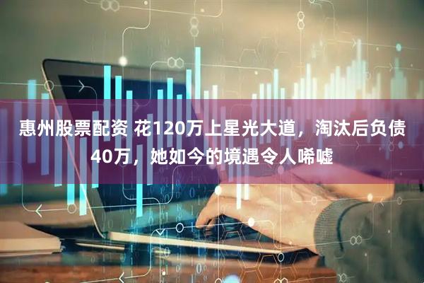 惠州股票配资 花120万上星光大道，淘汰后负债40万，她如今的境遇令人唏嘘