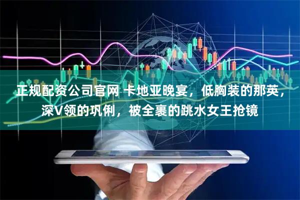 正规配资公司官网 卡地亚晚宴，低胸装的那英，深V领的巩俐，被全裹的跳水女王抢镜