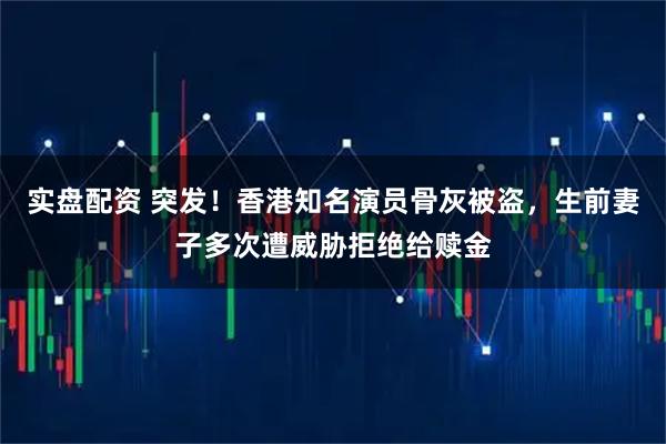 实盘配资 突发！香港知名演员骨灰被盗，生前妻子多次遭威胁拒绝给赎金