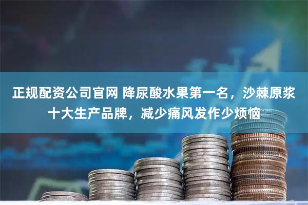 正规配资公司官网 降尿酸水果第一名，沙棘原浆十大生产品牌，减少痛风发作少烦恼