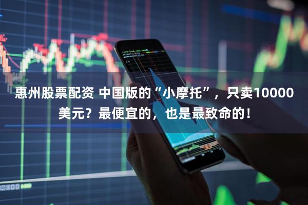 惠州股票配资 中国版的“小摩托”，只卖10000美元？最便宜的，也是最致命的！