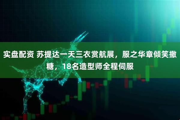 实盘配资 苏提达一天三衣赏航展，服之华章倾笑撒糖，18名造型师全程伺服
