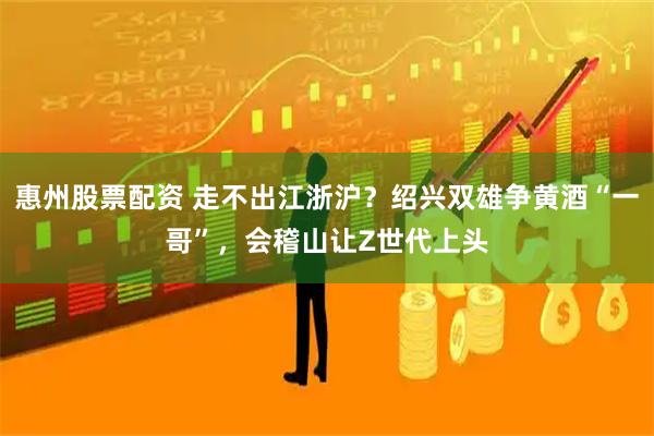 惠州股票配资 走不出江浙沪？绍兴双雄争黄酒“一哥”，会稽山让Z世代上头