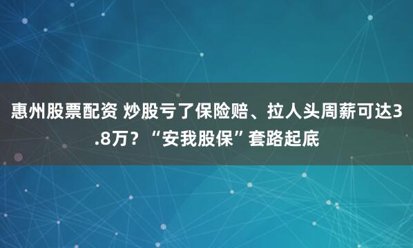 惠州股票配资 炒股亏了保险赔、拉人头周薪可达3.8万？“安我股保”套路起底