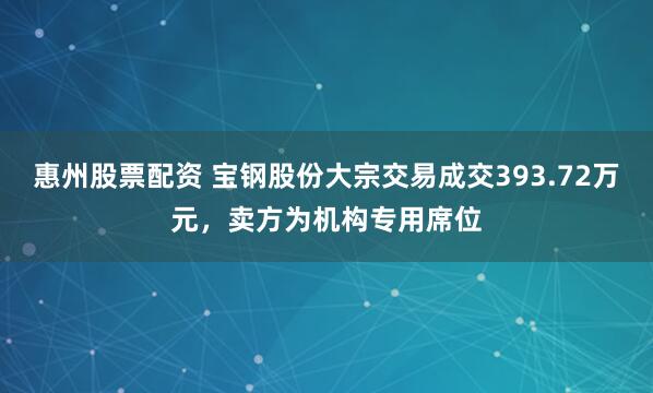 惠州股票配资 宝钢股份大宗交易成交393.72万元，卖方为机构专用席位