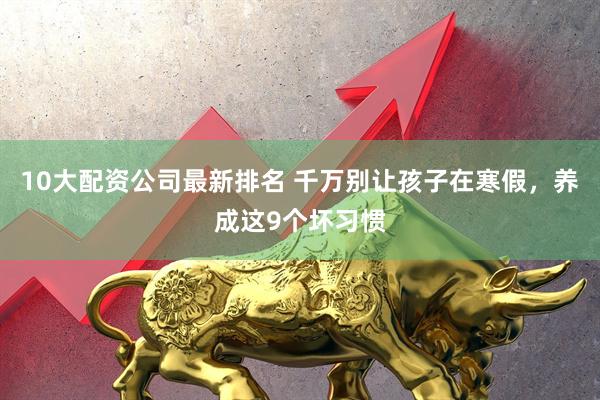 10大配资公司最新排名 千万别让孩子在寒假，养成这9个坏习惯
