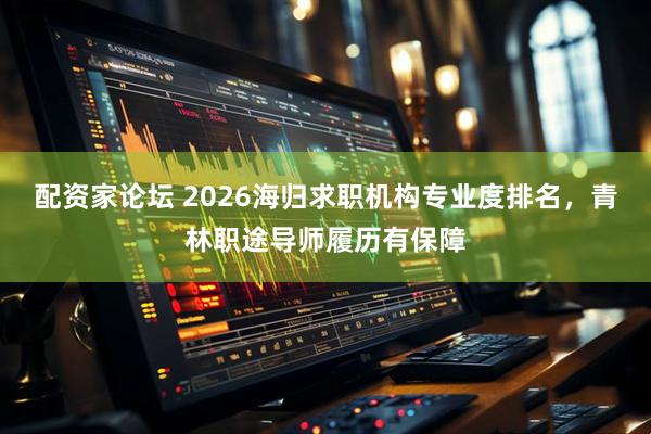 配资家论坛 2026海归求职机构专业度排名，青林职途导师履历有保障