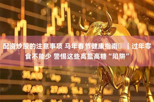 配资炒股的注意事项 马年春节健康指南㉕｜过年零食不能少 警惕这些高盐高糖“陷阱”