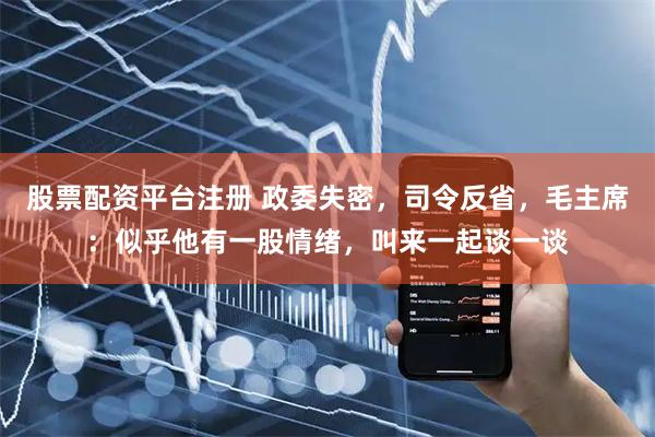 股票配资平台注册 政委失密，司令反省，毛主席：似乎他有一股情绪，叫来一起谈一谈