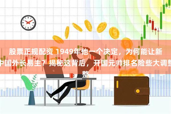 股票正规配资 1949年他一个决定，为何能让新中国外长易主？揭秘这背后，开国元帅排名险些大调整