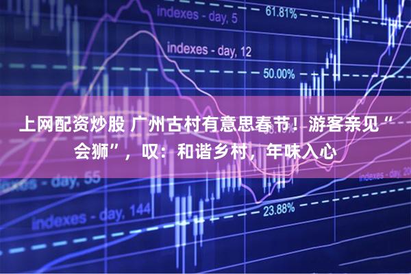 上网配资炒股 广州古村有意思春节！游客亲见“会狮”，叹：和谐乡村，年味入心