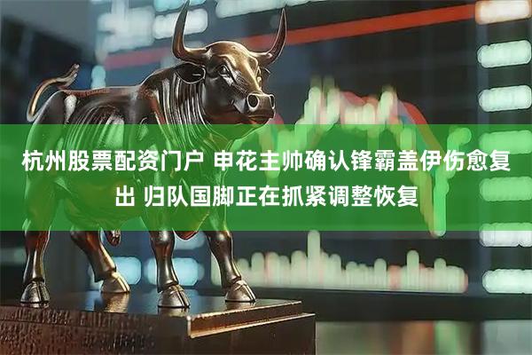 杭州股票配资门户 申花主帅确认锋霸盖伊伤愈复出 归队国脚正在抓紧调整恢复