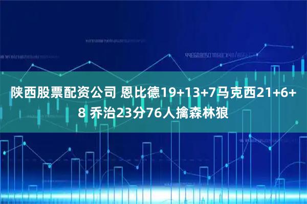 陕西股票配资公司 恩比德19+13+7马克西21+6+8 乔治23分76人擒森林狼