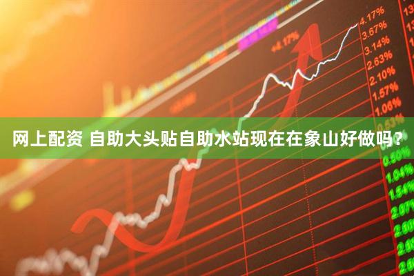 网上配资 自助大头贴自助水站现在在象山好做吗？