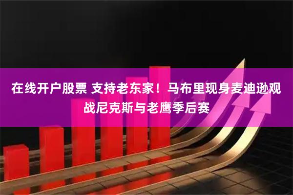 在线开户股票 支持老东家！马布里现身麦迪逊观战尼克斯与老鹰季后赛
