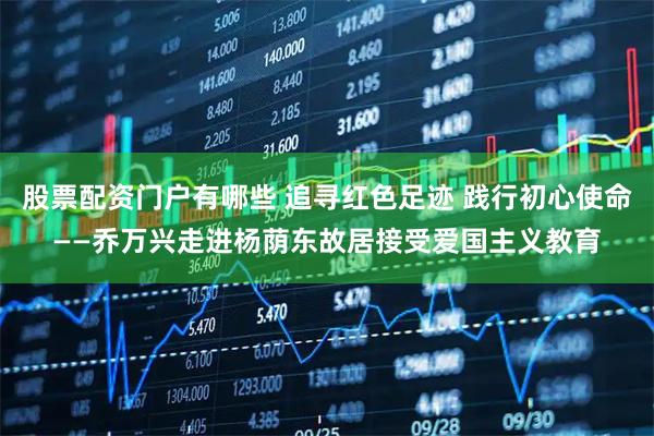 股票配资门户有哪些 追寻红色足迹 践行初心使命——乔万兴走进杨荫东故居接受爱国主义教育