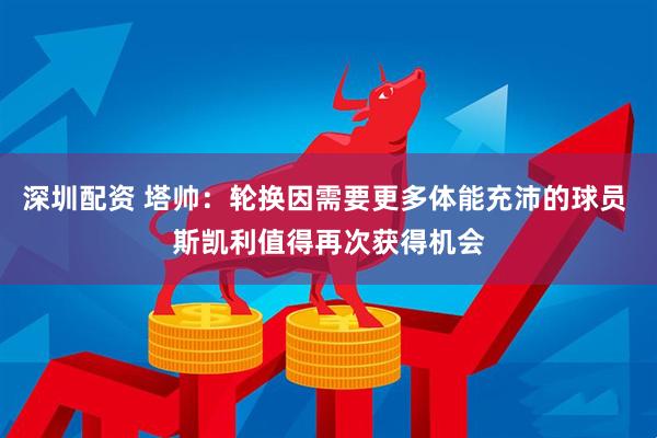 深圳配资 塔帅：轮换因需要更多体能充沛的球员 斯凯利值得再次获得机会