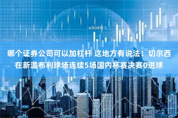 哪个证券公司可以加杠杆 这地方有说法！切尔西在新温布利球场连续5场国内杯赛决赛0进球