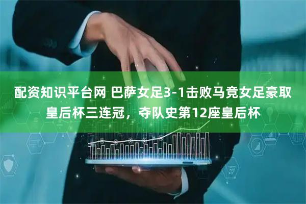 配资知识平台网 巴萨女足3-1击败马竞女足豪取皇后杯三连冠，夺队史第12座皇后杯