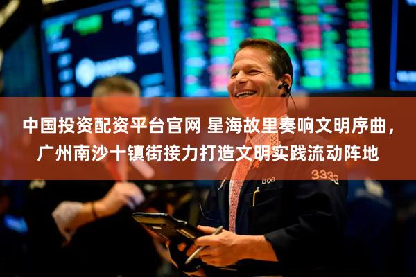 中国投资配资平台官网 星海故里奏响文明序曲，广州南沙十镇街接力打造文明实践流动阵地