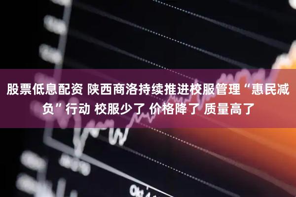 股票低息配资 陕西商洛持续推进校服管理“惠民减负”行动 校服少了 价格降了 质量高了