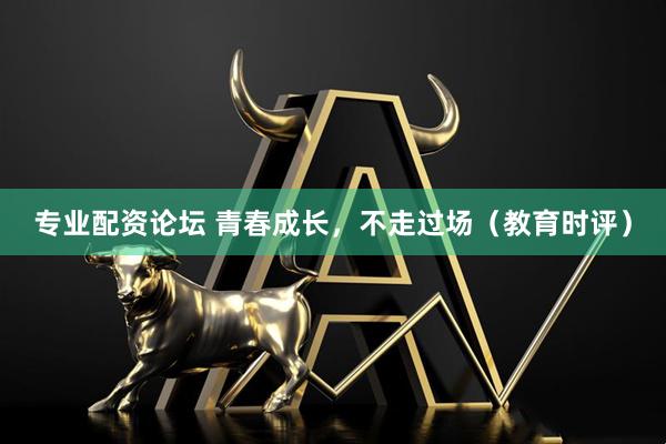 专业配资论坛 青春成长，不走过场（教育时评）