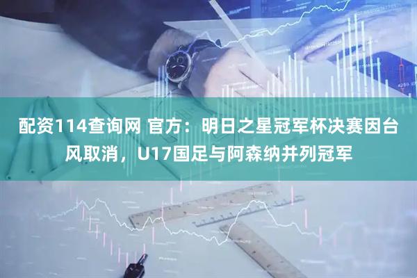 配资114查询网 官方：明日之星冠军杯决赛因台风取消，U17国足与阿森纳并列冠军
